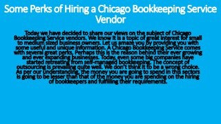 Some Perks of Hiring a Chicago Bookkeeping Service
Vendor
Today we have decided to share our views on the subject of Chicago
Bookkeeping Service vendors. We know it is a topic of great interest for small
to medium sized business owners. Let us amaze you by providing you with
some useful and unique information. A Chicago Bookkeeping Service comes
with several great perks. Perhaps this is the reason behind their ever growing
and ever expanding businesses. Today, even some big companies have
started retreating from self-managed bookkeeping. The concept of
outsourcing is prevailing quite well. We don’t think it to be a wrong choice.
As per our understanding, the money you are going to spend in this sectors
is going to be lesser than that of the money you are spending on the hiring
of bookkeepers and fulfilling their requirements.
 