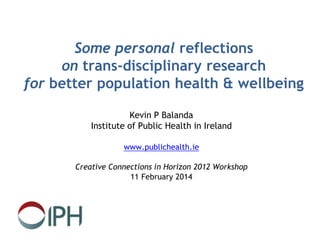 Some personal reflections
on trans-disciplinary research
for better population health & wellbeing
Kevin P Balanda
Institute of Public Health in Ireland
www.publichealth.ie
Creative Connections in Horizon 2012 Workshop
11 February 2014
 