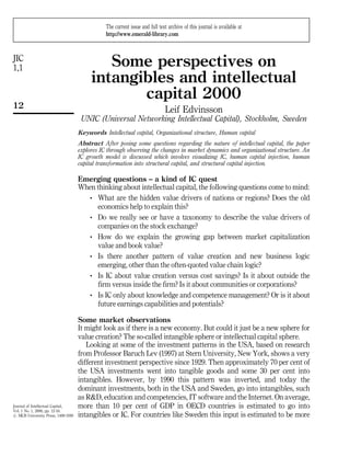The current issue and full text archive of this journal is available at
                                               http://www.emerald-library.com



JIC
1,1                                         Some perspectives on
                                         intangibles and intellectual
                                                capital 2000
12                                                                           Leif Edvinsson
                                     UNIC (Universal Networking Intellectual Capital), Stockholm, Sweden
                                    Keywords Intellectual capital, Organizational structure, Human capital
                                    Abstract After posing some questions regarding the nature of intellectual capital, the paper
                                    explores IC through observing the changes in market dynamics and organizational structure. An
                                    IC growth model is discussed which involves visualizing IC, human capital injection, human
                                    capital transformation into structural capital, and structural capital injection.

                                    Emerging questions ± a kind of IC quest
                                    When thinking about intellectual capital, the following questions come to mind:
                                       . What are the hidden value drivers of nations or regions? Does the old
                                         economics help to explain this?
                                       . Do we really see or have a taxonomy to describe the value drivers of
                                         companies on the stock exchange?
                                       . How do we explain the growing gap between market capitalization
                                         value and book value?
                                       . Is there another pattern of value creation and new business logic
                                         emerging, other than the often-quoted value chain logic?
                                       . Is IC about value creation versus cost savings? Is it about outside the
                                         firm versus inside the firm? Is it about communities or corporations?
                                       . Is IC only about knowledge and competence management? Or is it about
                                         future earnings capabilities and potentials?

                                    Some market observations
                                    It might look as if there is a new economy. But could it just be a new sphere for
                                    value creation? The so-called intangible sphere or intellectual capital sphere.
                                       Looking at some of the investment patterns in the USA, based on research
                                    from Professor Baruch Lev (1997) at Stern University, New York, shows a very
                                    different investment perspective since 1929. Then approximately 70 per cent of
                                    the USA investments went into tangible goods and some 30 per cent into
                                    intangibles. However, by 1990 this pattern was inverted, and today the
                                    dominant investments, both in the USA and Sweden, go into intangibles, such
                                    as R&D, education and competencies, IT software and the Internet. On average,
Journal of Intellectual Capital,    more than 10 per cent of GDP in OECD countries is estimated to go into
Vol. 1 No. 1, 2000, pp. 12-16.
# MCB University Press, 1469-1930   intangibles or IC. For countries like Sweden this input is estimated to be more
 