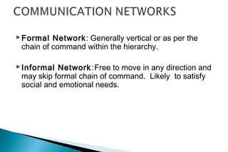 Formal Network: Generally vertical or as per the
chain of command within the hierarchy.
Informal Network:Free to move in any direction and
may skip formal chain of command. Likely to satisfy
social and emotional needs.
 