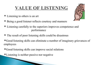 VALUE OF LISTENING
 Listening to others is an art
 Being a good listener reflects courtesy and manners
 Listening carefully to the superiors improves competence and
performance
 The result of poor listening skills could be disastrous
Good listening skills can eliminate a number of imaginary grievances of
employees
Good listening skills can improve social relations
Listening is neither passive nor negative
 