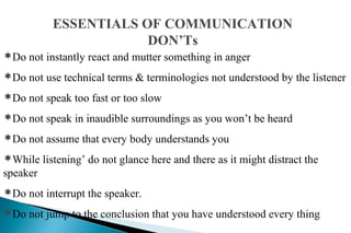 ESSENTIALS OF COMMUNICATION
DON’Ts
Do not instantly react and mutter something in anger
Do not use technical terms & terminologies not understood by the listener
Do not speak too fast or too slow
Do not speak in inaudible surroundings as you won’t be heard
Do not assume that every body understands you
While listening’ do not glance here and there as it might distract the
speaker
Do not interrupt the speaker.
Do not jump to the conclusion that you have understood every thing
 