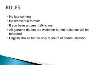  No late coming
 Be dressed in formals
 If you have a query, talk to me
 All genuine doubts are welcome but no nuisance will be
tolerated
 English should be the only medium of communication
 
