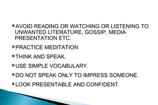 AVOID READING OR WATCHING OR LISTENING TO
UNWANTED LITERATURE, GOSSIP, MEDIA
PRESENTATION ETC.
PRACTICE MEDITATION
THINK AND SPEAK.
USE SIMPLE VOCABULARY.
DO NOT SPEAK ONLY TO IMPRESS SOMEONE.
LOOK PRESENTABLE AND CONFIDENT.
 