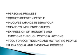 PERSONAL PROCESS
OCCURS BETWEEN PEOPLE
INVOLVES CHANGE IN BEHAVIOUR
MEANS TO INFLUENCE OTHERS
EXPRESSION OF THOUGHTS AND
EMOTIONS THROUGH WORDS & ACTIONS
TOOL FOR CONTROLLING AND MOTIVATING PEOPLE
IT IS A SOCIAL AND EMOTIONAL PROCESS
 