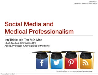 Social Media and 
Medical Professionalism 
Iris Thiele Isip Tan MD, Msc 
Chief, Medical Informatics Unit 
Assoc. Professor 4, UP College of Medicine 
23 Sept 2014 
Department of Medicine Grand Rounds 
Social Media Class by mkhmarketing, https://flic.kr/p/e1HpQq 
Thursday, September 25, 14 
 