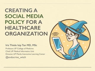 CREATING A
SOCIAL MEDIA
POLICY FOR A
HEALTHCARE
ORGANIZATION
Iris Thiele Isip Tan MD, MSc
Professor, UP College of Medicine
Chief, UP Medical Informatics Unit
Director, UP Manila Interactive Learning Center
@endocrine_witch
 