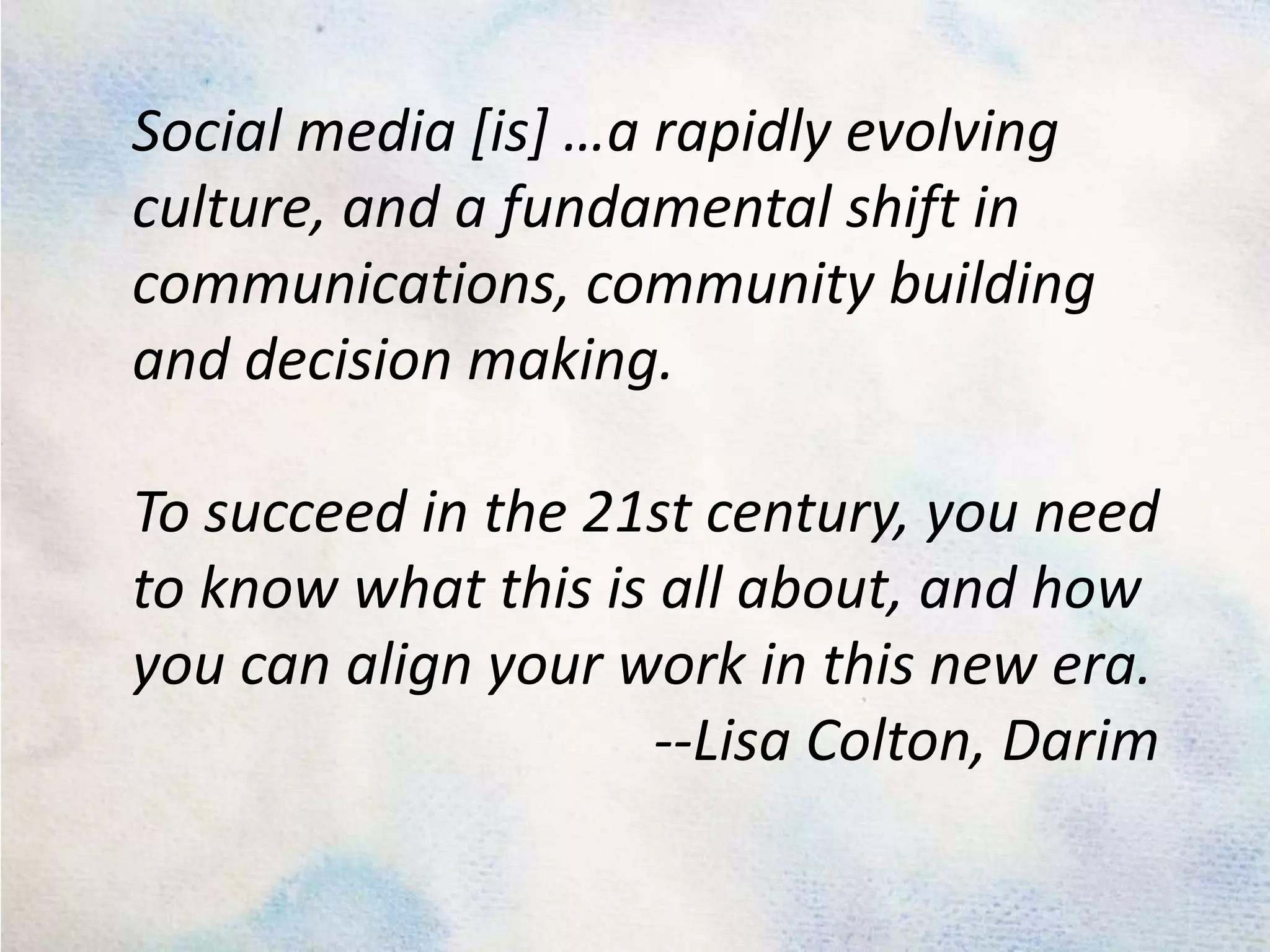 Social media [is] …a rapidly evolving culture, and a fundamental shift in communications, community building and decision making. To succeed in the 21st century, you need to know what this is all about, and how you can align your work in this new era. --Lisa Colton, Darim