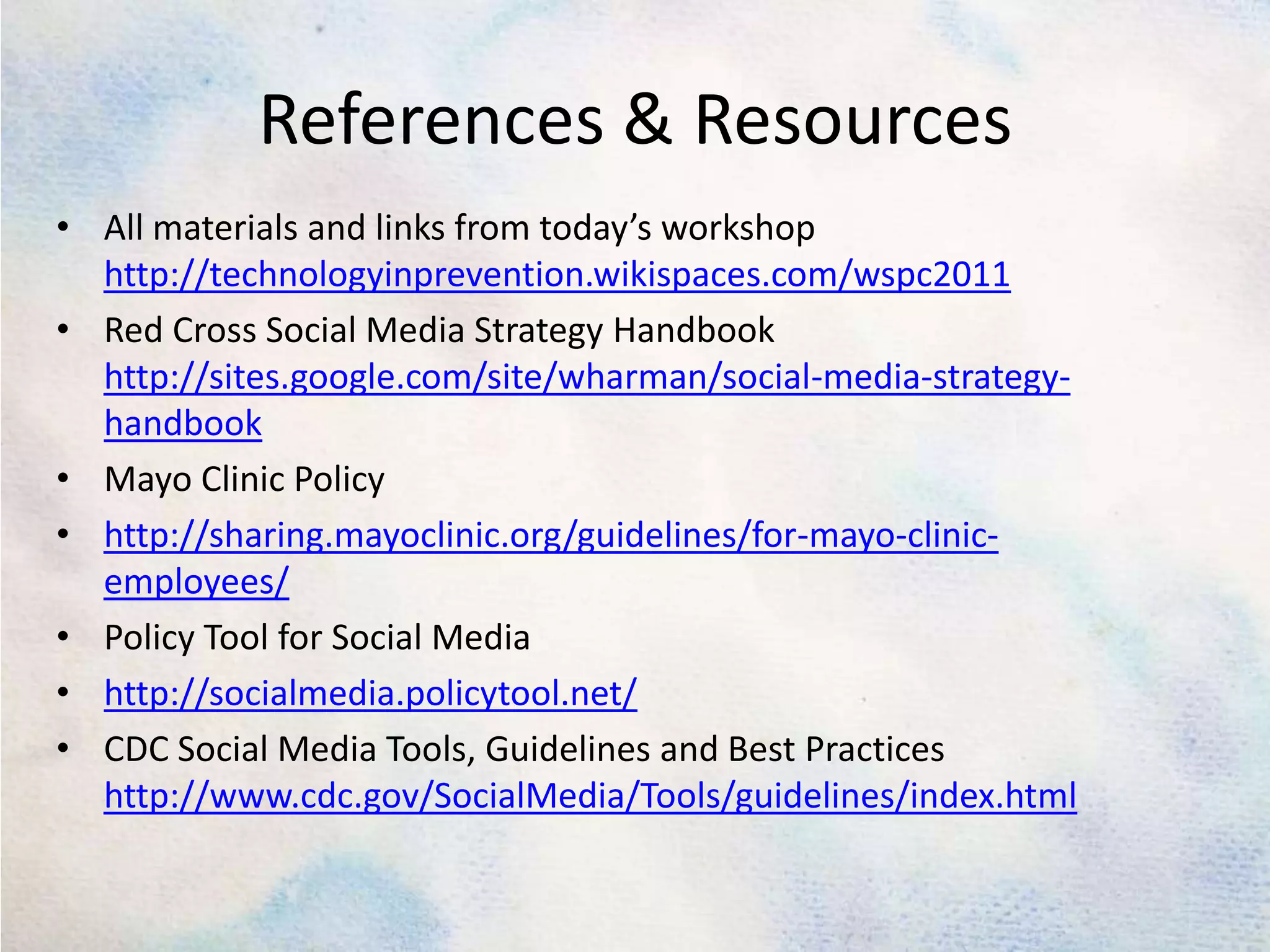 References & ResourcesAll materials and links from today’s workshop http://technologyinprevention.wikispaces.com/wspc2011Red Cross Social Media Strategy Handbook http://sites.google.com/site/wharman/social-media-strategy-handbookMayo ClinicPolicyhttp://sharing.mayoclinic.org/guidelines/for-mayo-clinic-employees/Policy Tool for Social Mediahttp://socialmedia.policytool.net/CDC Social Media Tools, Guidelines and Best Practiceshttp://www.cdc.gov/SocialMedia/Tools/guidelines/index.html