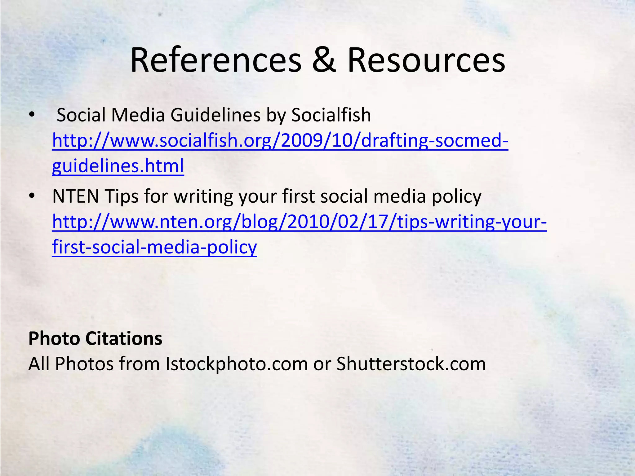 References & Resources Social Media Guidelines by Socialfishhttp://www.socialfish.org/2009/10/drafting-socmed-guidelines.htmlNTEN Tips for writing your first social media policy http://www.nten.org/blog/2010/02/17/tips-writing-your-first-social-media-policyPhoto CitationsAll Photos from Istockphoto.com or Shutterstock.com