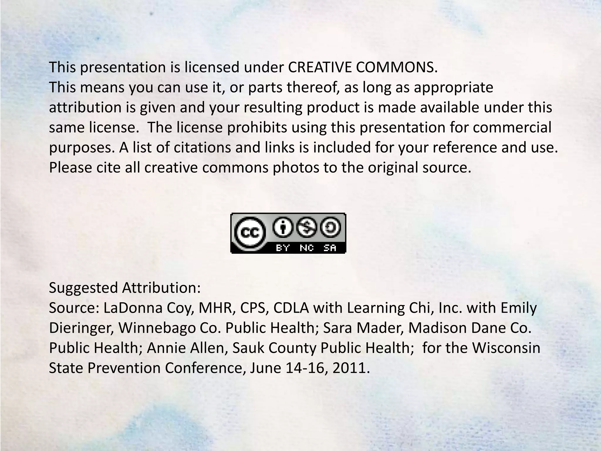 This presentation is licensed under CREATIVE COMMONS.This means you can use it, or parts thereof, as long as appropriate attribution is given and your resulting product is made available under this same license.  The license prohibits using this presentation for commercial purposes. A list of citations and links is included for your reference and use. Please cite all creative commons photos to the original source.Suggested Attribution: Source: LaDonna Coy, MHR, CPS, CDLA with Learning Chi, Inc. with Emily Dieringer, Winnebago Co. Public Health; Sara Mader, Madison Dane Co. Public Health; Annie Allen, Sauk County Public Health;  for the Wisconsin State Prevention Conference, June 14-16, 2011. 