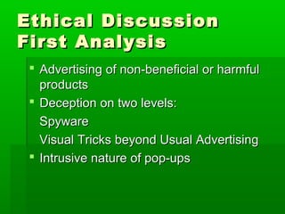 Ethical DiscussionEthical Discussion
First AnalysisFirst Analysis
 Advertising of non-beneficial or harmfulAdvertising of non-beneficial or harmful
productsproducts
 Deception on two levels:Deception on two levels:
SpywareSpyware
Visual Tricks beyond Usual AdvertisingVisual Tricks beyond Usual Advertising
 Intrusive nature of pop-upsIntrusive nature of pop-ups
 
