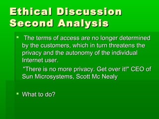 Ethical DiscussionEthical Discussion
Second AnalysisSecond Analysis
 The terms of access are no longer determinedThe terms of access are no longer determined
by the customers, which in turn threatens theby the customers, which in turn threatens the
privacy and the autonomy of the individualprivacy and the autonomy of the individual
Internet user.Internet user.
"There is no more privacy. Get over it!" CEO of"There is no more privacy. Get over it!" CEO of
Sun Microsystems, Scott Mc NealySun Microsystems, Scott Mc Nealy
 What to do?What to do?
 