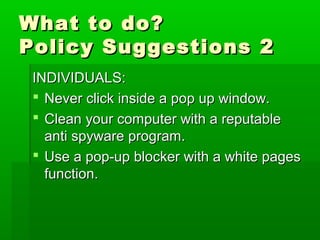What to do?What to do?
Policy Suggestions 2Policy Suggestions 2
INDIVIDUALS:INDIVIDUALS:
 Never click inside a pop up window.Never click inside a pop up window.
 Clean your computer with a reputableClean your computer with a reputable
anti spyware program.anti spyware program.
 Use a pop-up blocker with a white pagesUse a pop-up blocker with a white pages
function.function.
 
