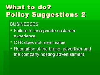 What to do?What to do?
Policy Suggestions 2Policy Suggestions 2
BUSINESSESBUSINESSES
 Failure to incorporate customerFailure to incorporate customer
experienceexperience
 CTR does not mean salesCTR does not mean sales
 Reputation of the brand, advertiser andReputation of the brand, advertiser and
the company hosting advertisementthe company hosting advertisement
 