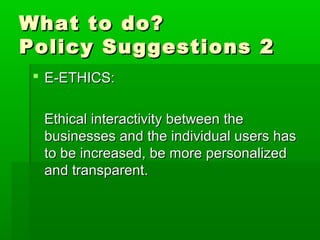 What to do?What to do?
Policy Suggestions 2Policy Suggestions 2
 E-ETHICS:E-ETHICS:
Ethical interactivity between theEthical interactivity between the
businesses and the individual users hasbusinesses and the individual users has
to be increased, be more personalizedto be increased, be more personalized
and transparent.and transparent.
 