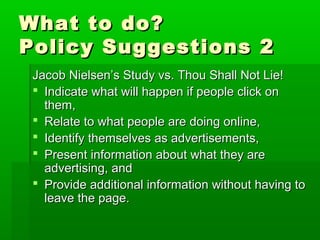 What to do?What to do?
Policy Suggestions 2Policy Suggestions 2
Jacob Nielsen’s Study vs. Thou Shall Not Lie!Jacob Nielsen’s Study vs. Thou Shall Not Lie!
 Indicate what will happen if people click onIndicate what will happen if people click on
them,them,
 Relate to what people are doing online,Relate to what people are doing online,
 Identify themselves as advertisements,Identify themselves as advertisements,
 Present information about what they arePresent information about what they are
advertising, andadvertising, and
 Provide additional information without having toProvide additional information without having to
leave the page.leave the page.
 