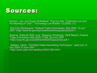 Sources:Sources:
Gesmer, Lee, and Susan Mulholland. "Pop-Up Ads, Trademark Law andGesmer, Lee, and Susan Mulholland. "Pop-Up Ads, Trademark Law and
the Meaning of “Use”." Technology Law Bulletin 12(2004): 1-2.the Meaning of “Use”." Technology Law Bulletin 12(2004): 1-2.
"Dot Com Disclosures." Federal Trade Commission. May 2000. 10 Jun"Dot Com Disclosures." Federal Trade Commission. May 2000. 10 Jun
2007 <http://www.ftc.gov/bcp/conline/pubs/buspubs/dotcom/>.2007 <http://www.ftc.gov/bcp/conline/pubs/buspubs/dotcom/>.
Majoras, Deborah Platt, et al. "Spyware Workshop." Staff Report, FederalMajoras, Deborah Platt, et al. "Spyware Workshop." Staff Report, Federal
Trade Commission Mar 2005 T1-D6. 08 June 2007Trade Commission Mar 2005 T1-D6. 08 June 2007
<http://www.ftc.gov/os/2005/03/050307spywarerpt.pdf.><http://www.ftc.gov/os/2005/03/050307spywarerpt.pdf.>
Nielsen, Jakob. “The Most Hated Advertising Techniques.” useit.com. 6Nielsen, Jakob. “The Most Hated Advertising Techniques.” useit.com. 6
Dec 2004. 8 June 2007Dec 2004. 8 June 2007
<http://www.useit.com/alertbox/20041206.html><http://www.useit.com/alertbox/20041206.html>
 