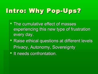Intro: Why Pop-Ups?Intro: Why Pop-Ups?
 The cumulative effect of massesThe cumulative effect of masses
experiencing this new type of frustrationexperiencing this new type of frustration
every day.every day.
 Raise ethical questions at different levelsRaise ethical questions at different levels
Privacy, Autonomy, SovereigntyPrivacy, Autonomy, Sovereignty
 It needs confrontation.It needs confrontation.
 
