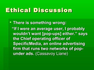 Ethical DiscussionEthical Discussion
 There is something wrong:There is something wrong:
““If I were an average user, I probablyIf I were an average user, I probably
wouldn’t want [pop-ups] either.” sayswouldn’t want [pop-ups] either.” says
the Chief operating officer ofthe Chief operating officer of
SpecificMedia, an online advertisingSpecificMedia, an online advertising
firm that runs two networks of pop-firm that runs two networks of pop-
under ads.under ads. (Cassavoy Liane)(Cassavoy Liane)
 