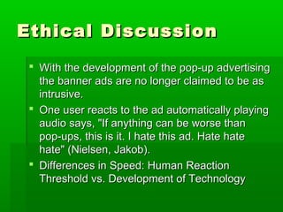 Ethical DiscussionEthical Discussion
 With the development of the pop-up advertisingWith the development of the pop-up advertising
the banner ads are no longer claimed to be asthe banner ads are no longer claimed to be as
intrusive.intrusive.
 One user reacts to the ad automatically playingOne user reacts to the ad automatically playing
audio says, "If anything can be worse thanaudio says, "If anything can be worse than
pop-ups, this is it. I hate this ad. Hate hatepop-ups, this is it. I hate this ad. Hate hate
hate" (Nielsen, Jakob).hate" (Nielsen, Jakob).
 Differences in Speed: Human ReactionDifferences in Speed: Human Reaction
Threshold vs. Development of TechnologyThreshold vs. Development of Technology
 