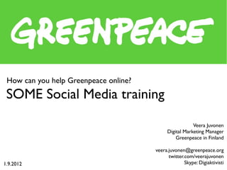 How can you help Greenpeace online?
SOME Social Media training
Greenpeace’s international volunteer camp
presentation 2.9.2012 at Pyhäjoki, Finland


                                                              Veera Juvonen
                                                  Digital Marketing Manager
                                                        Greenpeace, Finland

                                             veera.juvonen@greenpeace.org
                                                   twitter.com/veerajuvonen
                                                           Skype: Digiaktivisti
 