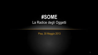 Pisa, 30 Maggio 2013
#SOME
La Radice degli Oggetti
1
 