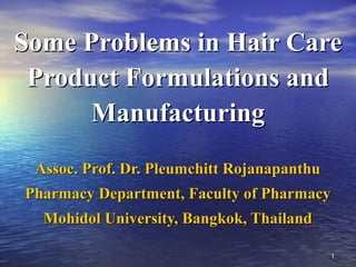 11
Some Problems in Hair CareSome Problems in Hair Care
Product Formulations andProduct Formulations and
ManufacturingManufacturing
Assoc. Prof. Dr. Pleumchitt RojanapanthuAssoc. Prof. Dr. Pleumchitt Rojanapanthu
Pharmacy Department, Faculty of PharmacyPharmacy Department, Faculty of Pharmacy
Mohidol University, Bangkok, ThailandMohidol University, Bangkok, Thailand
 