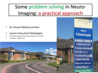 Some problem solving in Neuro-
Imaging: a practical approach
• Dr. Vincent Batista Lemaire
• Locum Consultant Radiologist
• St. Richards Hospital ,West Sussex Hospitals Trust, NHS .
• Chichester , England , UK .
 