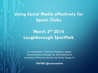 Using Social Media effectively for
Sports Clubs
March 5th 2014
Loughborough SportPark
Ian Wakefield – Chartered Marketer, Digital
Communications Manager for GB Basketball &
Marketing Officer for the Tour de France (Stage 3)
TWITTER: @iandwakefield

 