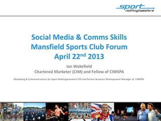 Social Media & Comms Skills
Mansfield Sports Club Forum
April 22nd 2013
Ian Wakefield
Chartered Marketer (CIM) and Fellow of CIMSPA
Marketing & Communications for Sport Nottinghamshire CSP and former Business Development Manager at CIMSPA.
 