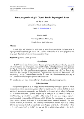 Mathematical Theory and Modeling www.iiste.org 
ISSN 2224-5804 (Paper) ISSN 2225-0522 (Online) 
Vol.4, No.9, 2014 
Some properties of g*i- Closed Sets in Topological Space 
Dr. Haji M. Hasan 
University of Duhok, Kurdistan-Region, Iraq 
E-mail: dr.hajihasan@uod.ac 
Dllveen Abdall 
University of Mousl , Mousl, Iraq 
E-mail: dllveen_abd@yahoo.com 
63 
Abstract 
In this paper we introduce a new class of sets called generalized *i-closed sets in 
topological spaces (briefly g*i-closed set). Also we study some of its basic properties and 
investigate the relations between the associated topology. 
Keywords: g-closed, i-open, gi-closed. 
1-Introduction 
In 1970 Levine [6], first considered the concept of generalized closed (briefly, g-closed) 
sets were defined and investigated. Arya and Nour [1], defined generalized semi open sets 
[briefly, gs-open] using semi open sets. Maki Devi and Balachandram [2, 3]. On generalized 
α-closed maps and semi-generalized homeorphisems. Dontchev and Maki, in 1999 [4, 5], 
introduced the concept of (δ-generalized, θ-generalized) respectively. Mohammed and 
Askander [7], in 2011, introduced the concept of i-open sets. Mohammed and Jardo [8], in 
2012, introduced the concept of generalized i-closed sets. 
We introduced a new class of sets called g*i-closed sets and study some properties. 
2- Preliminaries 
Throughout this paper (X, τ) or simply X represent nonempty topological spaces on which 
no separation axioms are assumed, unless otherwise mentioned. For a subset A of (X, τ), cl(A) 
and int(A), represent the closure of A and the interior of A respectively. A subset A of a space 
(X, τ) is called semi-open [2] (resp; α-open[11], b- open[9]), if A  cl(int(A)); (resp, A  
int(cl(int(A))), A  cl(int(A))  int(cl(A)) ). The family of all semi-open (resp; α- open, b-open) 
sets of (X, τ) denoted by SO(X) (resp; αO(X), BO(X)). The complement of a semi-open 
(resp; α-open, b-open) set is said to be semi-closed (resp; α-closed, b-closed). The semi 
closure, α-closure, b-closure of A are similarly defined and are denoted by Cls(A), Clα(A), 
Clb(A). And a subset A of (X, τ) is called( δ-open, θ-open) set [10], if A=clδ(A) where clδ(A) 
= {x X : int(cl(U))∩ A ≠ Ø,U τ and x U}, A=clθ(A) where clθ(A) = {x X : 
 