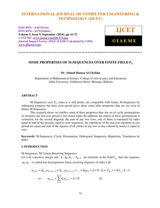 INTERNATIONAL JOURNAL OF COMPUTER ENGINEERING & 
International Journal of Computer Engineering and Technology (IJCET), ISSN 0976-6367(Print), 
ISSN 0976 - 6375(Online), Volume 5, Issue 9, September (2014), pp. 61-72 © IAEME 
SOME PROPERTIES OF M-SEQUENCES OVER FINITE FIELD Fp 
Dr. Ahmad Hamza Al Cheikha 
Department of Mathematical Science, College of Arts-science and Education/ 
Ahlia University, Exhibition Street, Manama, Bahrain 
l l l l l 
+ + + + + = Î = − 
... 0, , 0,1,..., 1 
a a a a F i k 
+ − + − − + − 
1 1 2 2 0 
n k k n k k n k n i q 
61 
ABSTRACT 
M-Sequences over Fp, when p is odd prime, are compatible with binary M-Sequences by 
orthogonal property but their even period gives them some other properties that are not exist in 
binary M-Sequences. 
This research shows or clarifies some of these properties that: the set of cyclic permutations 
of elements one non zero period is not closed under the addition, the matrix of these permutations is 
symmetric for the second diagonal, the sum of any two rows, one of them is translated by index 
equal to half of the periodis equal to zero sequences, the repetitions of the non-zero elements in one 
period are equal and sum of the squares of all entries in any row or any column by mod p is equal to 
zero. 
Keywords: M-Sequences, Cyclic Permutation, Orthogonal Sequences, Repetition, Translation by 
Index. 
I. INTRODUCTION 
M-Sequences: M- Linear Recurring Sequences 
Let k be a positive integer and l ,l0,l1,...,lk −1 are elements in the field Fq , then the sequence 
a0,a1,...is called non homogeneous linear recurring sequence of order k iff: 
0 (1) 
 − 
1 
l l 
+ + = 
or a a 
+ + 
n k i n i 
= 
1 
k 
i 
 
TECHNOLOGY (IJCET) 
ISSN 0976 – 6367(Print) 
ISSN 0976 – 6375(Online) 
Volume 5, Issue 9, September (2014), pp. 61-72 
© IAEME: www.iaeme.com/IJCET.asp 
Journal Impact Factor (2014): 8.5328 (Calculated by GISI) 
www.jifactor.com 
IJCET 
© I A E M E 
 