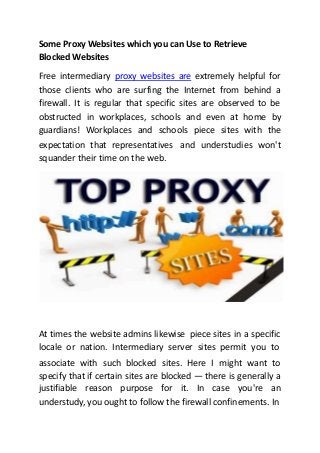 Some Proxy Websites which you can Use to Retrieve
Blocked Websites
Free intermediary proxy websites are extremely helpful for
those clients who are surfing the Internet from behind a
firewall. It is regular that specific sites are observed to be
obstructed in workplaces, schools and even at home by
guardians! Workplaces and schools piece sites with the
expectation that representatives
squander their time on the web.
and understudies won't
At times the website admins likewise piece sites in a specific
locale or nation. Intermediary server sites permit you to
associate with such blocked sites. Here I might want to
specify that if certain sites are blocked — there is generally a
justifiable reason purpose for it. In case you're an
understudy, you ought to follow the firewall confinements. In
 
