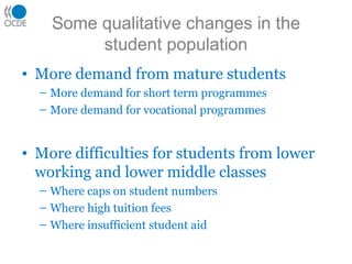 Some qualitative changes in the
student population
• More demand from mature students
– More demand for short term programmes
– More demand for vocational programmes
• More difficulties for students from lower
working and lower middle classes
– Where caps on student numbers
– Where high tuition fees
– Where insufficient student aid
 