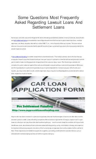 Some Questions Most Frequently
Asked Regarding Lawsuit Loans And
Settlement Loans
Numerous concerns occur when litigants file claims following automobile accidents.In many instances,lawsuitloans
and pre settlementloans are available to assistlitigants with the initial financial impactofattorney's fees, medical
expenses,etc. Many disputes deal with so-called "MIST" (i.e., minor impactsofttissue) injuries.The issue arises
when an insurance carrier asserts thatthe plaintiffcould not have sustained injurydue to the low speed atwhich the
actual impactoccurred.
A pre settlement funding is a better answer than conventional loans.This reallyis obvious due to the fact that you
simplydon'thave to pay them back should you lose your case;in contrastto conventional financial products in which
you'd need to make monthlypayments irrespective of the outcome ofyour case.This financing is certainly not
complex;it's justan advance againstthe cash you anticipate to acquire with your personal injurylawsuit.When you
are the injured party in a personal injurylawsuit,you may be desperate for moneyto pay your bills.Due to your
injuries,you may not be able to work, and the expenses ofyour regular monthlyobligations,combined with medical
bills,maybe too much to handle.
Anyone who has been involved in a personal injurylawsuitknows thatthese types of cases can often take months
and even years to settle.Lawsuitfunding companies offer an advance againstthe money you expect to win in your
lawsuit,so that you can pay those bills thathave been piling up - now!It can also keep the creditors off of your back.
Healthcare costs,described as those costs associated with diagnosing,curing,minimization,therapy,and expense
for treatmentinfluencing any part or function of the human body,are typically the main foundation for the suittha t's
filed. These expenses are related for equipment,supplies,counseling,and treatmentto assistenhance,cure,or
alleviate both mental and physical discomfortfrom a personal injury.
 