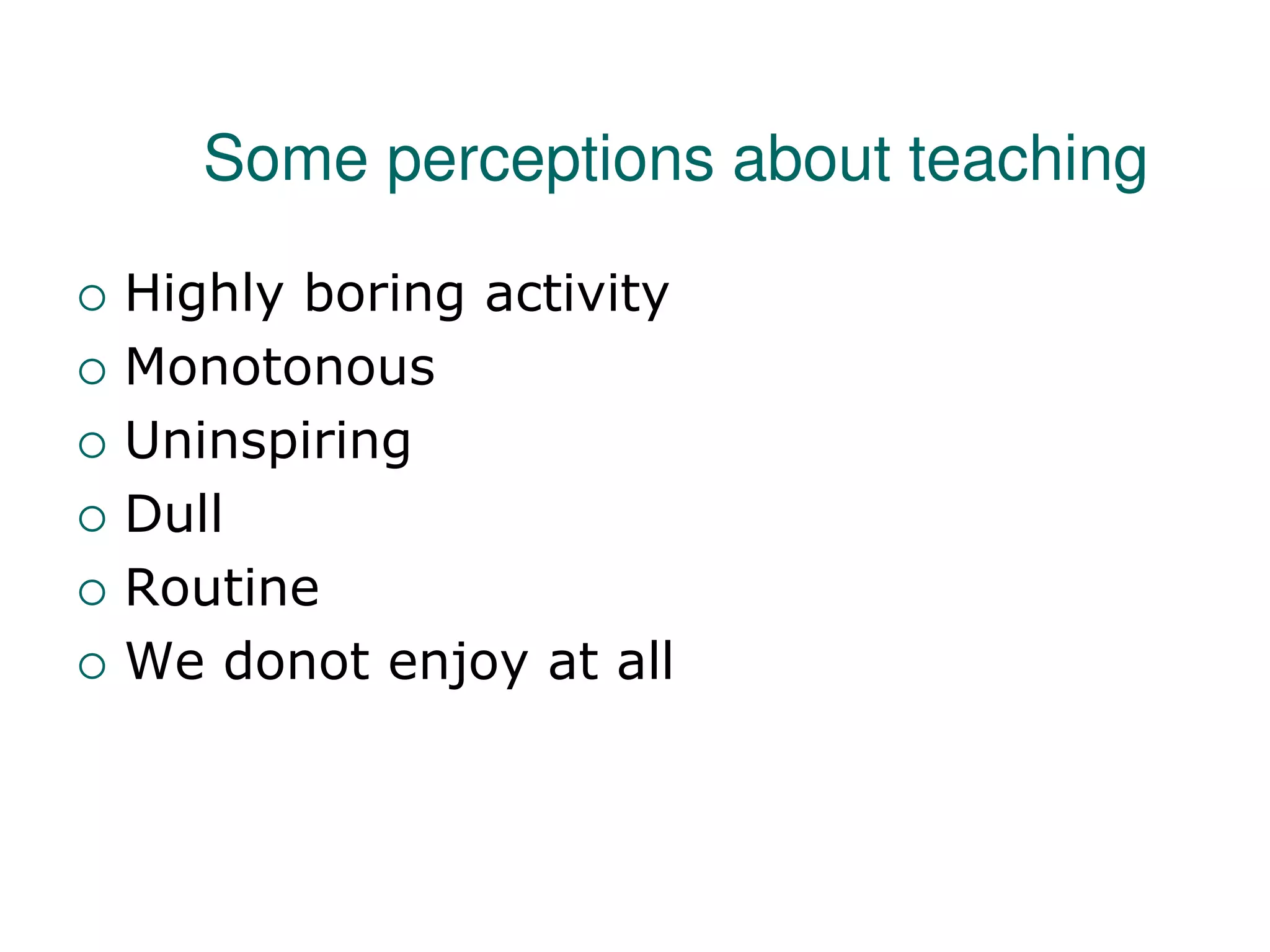 Some perceptions about teaching
 Highly boring activity
 Monotonous
 Uninspiring
 Dull
 Routine
 We donot enjoy at all
 