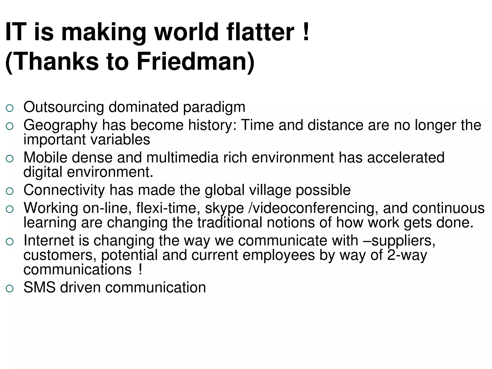 IT is making world flatter !
(Thanks to Friedman)
 Outsourcing dominated paradigm
 Geography has become history: Time and distance are no longer the
important variables
 Mobile dense and multimedia rich environment has accelerated
digital environment.
 Connectivity has made the global village possible
 Working on-line, flexi-time, skype /videoconferencing, and continuous
learning are changing the traditional notions of how work gets done.
 Internet is changing the way we communicate with –suppliers,
customers, potential and current employees by way of 2-way
communications !
 SMS driven communication
 
