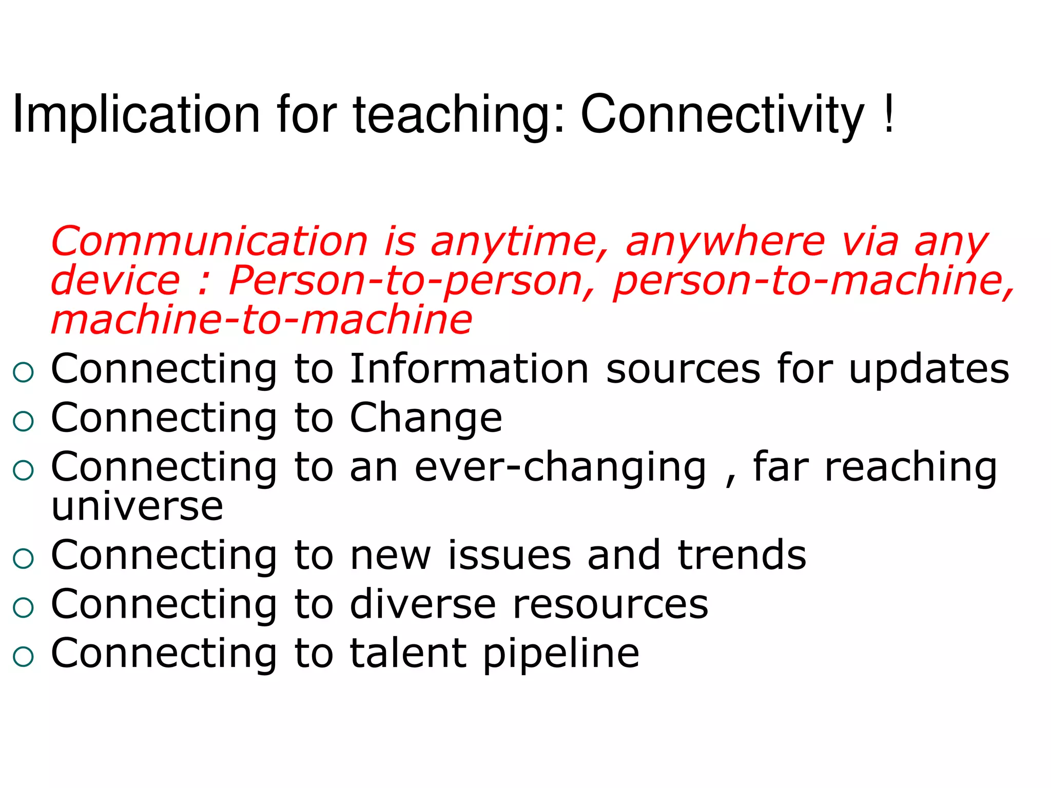 Implication for teaching: Connectivity !
Communication is anytime, anywhere via any
device : Person-to-person, person-to-machine,
machine-to-machine
 Connecting to Information sources for updates
 Connecting to Change
 Connecting to an ever-changing , far reaching
universe
 Connecting to new issues and trends
 Connecting to diverse resources
 Connecting to talent pipeline
 