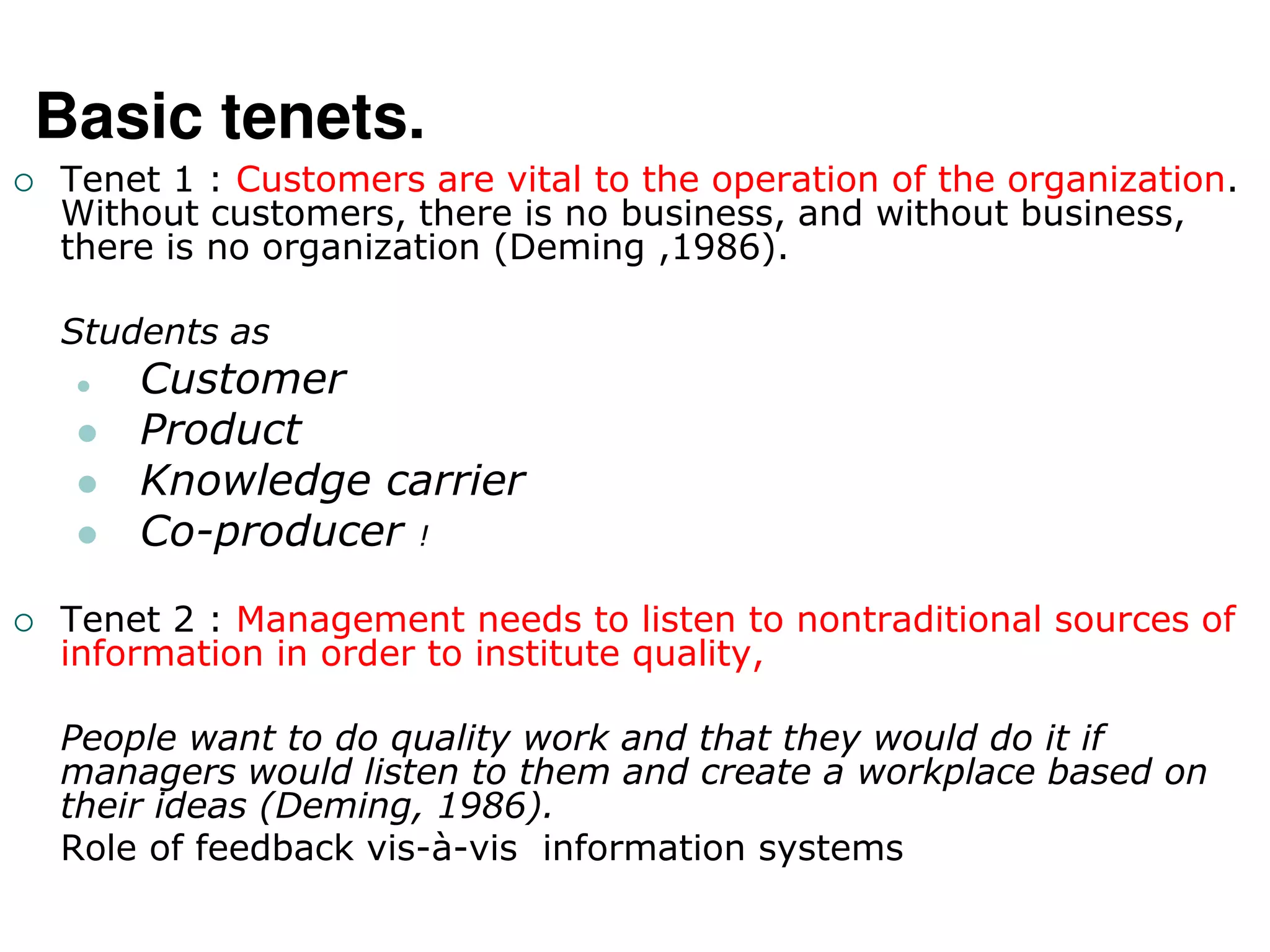 Basic tenets.
 Tenet 1 : Customers are vital to the operation of the organization.
Without customers, there is no business, and without business,
there is no organization (Deming ,1986).
Students as
 Customer
 Product
 Knowledge carrier
 Co-producer !
 Tenet 2 : Management needs to listen to nontraditional sources of
information in order to institute quality,
People want to do quality work and that they would do it if
managers would listen to them and create a workplace based on
their ideas (Deming, 1986).
Role of feedback vis-à-vis information systems
 