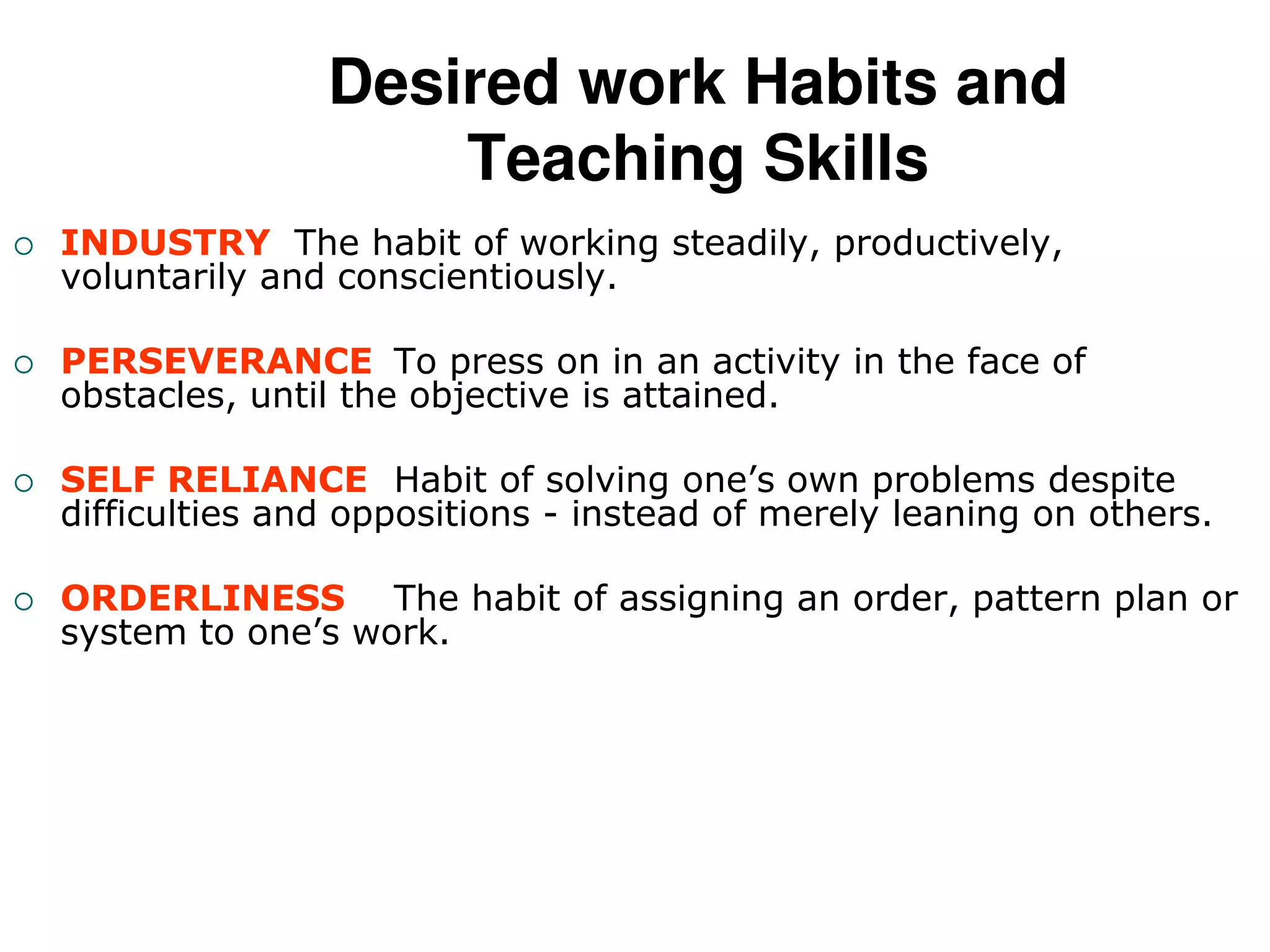 Desired work Habits and
Teaching Skills
 INDUSTRY The habit of working steadily, productively,
voluntarily and conscientiously.
 PERSEVERANCE To press on in an activity in the face of
obstacles, until the objective is attained.
 SELF RELIANCE Habit of solving one’s own problems despite
difficulties and oppositions - instead of merely leaning on others.
 ORDERLINESS The habit of assigning an order, pattern plan or
system to one’s work.
 
