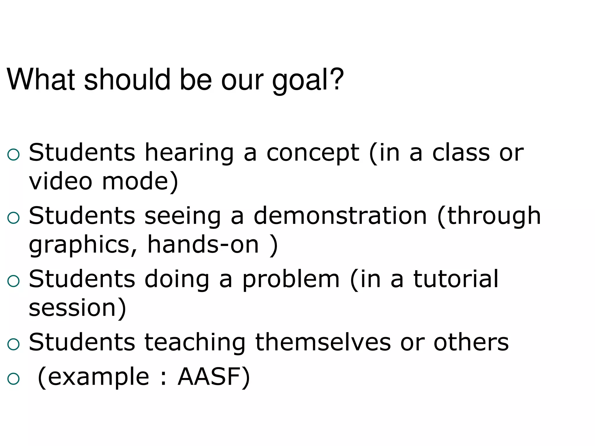 What should be our goal?
 Students hearing a concept (in a class or
video mode)
 Students seeing a demonstration (through
graphics, hands-on )
 Students doing a problem (in a tutorial
session)
 Students teaching themselves or others
 (example : AASF)
 