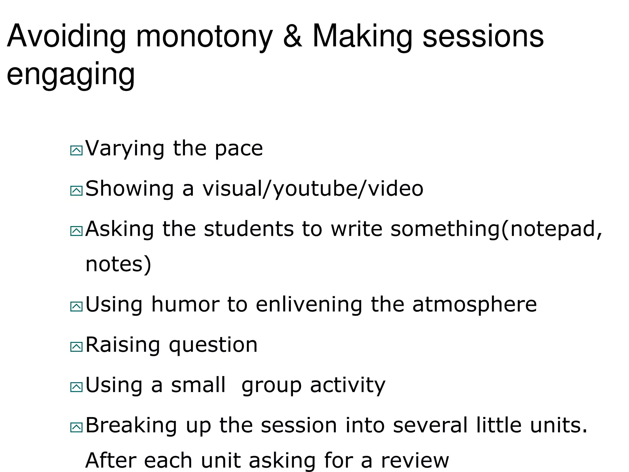 Avoiding monotony & Making sessions
engaging
Varying the pace
Showing a visual/youtube/video
Asking the students to write something(notepad,
notes)
Using humor to enlivening the atmosphere
Raising question
Using a small group activity
Breaking up the session into several little units.
After each unit asking for a review
 