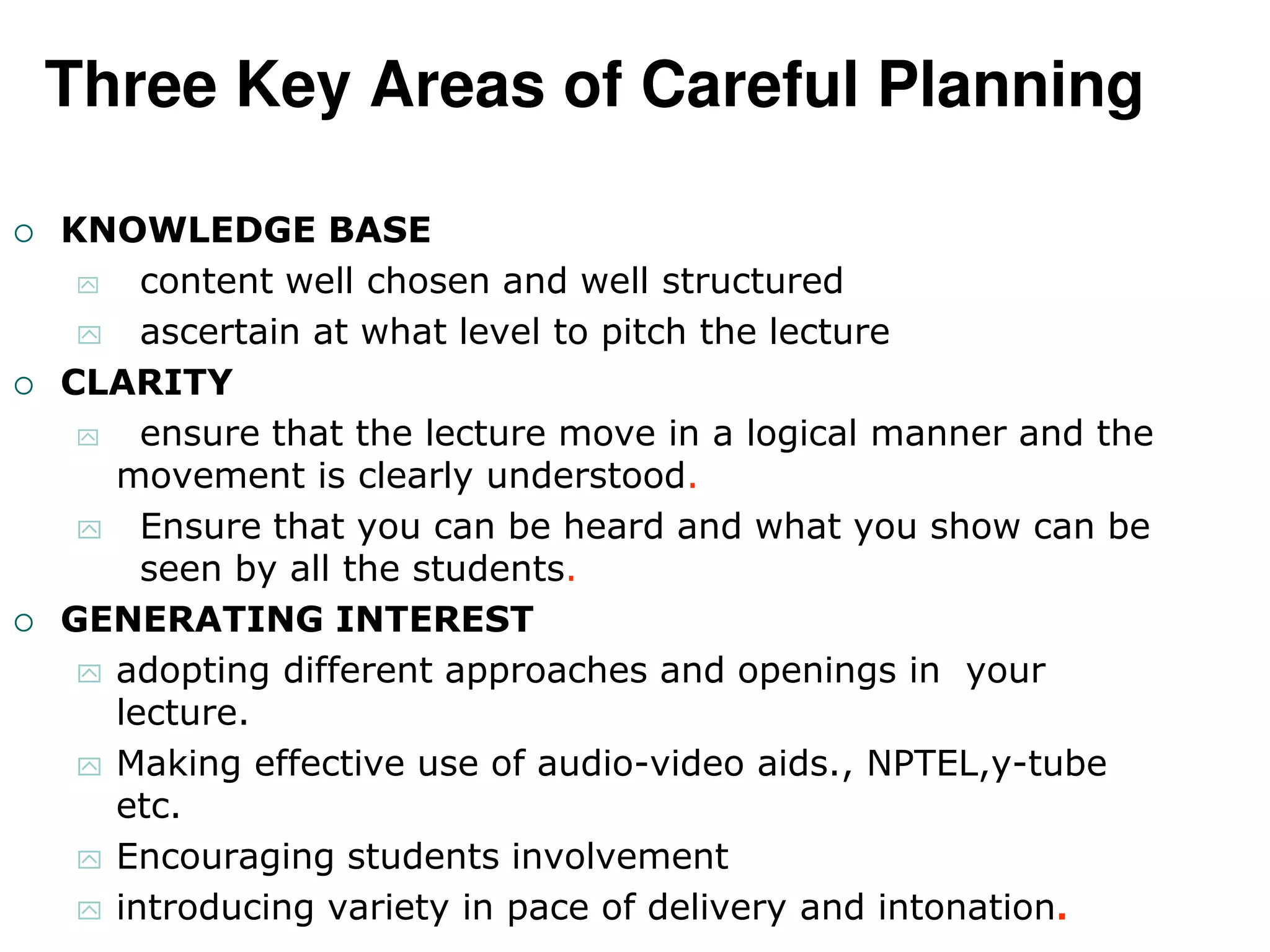Three Key Areas of Careful Planning
 KNOWLEDGE BASE
 content well chosen and well structured
 ascertain at what level to pitch the lecture
 CLARITY
 ensure that the lecture move in a logical manner and the
movement is clearly understood.
 Ensure that you can be heard and what you show can be
seen by all the students.
 GENERATING INTEREST
 adopting different approaches and openings in your
lecture.
 Making effective use of audio-video aids., NPTEL,y-tube
etc.
 Encouraging students involvement
 introducing variety in pace of delivery and intonation.
 