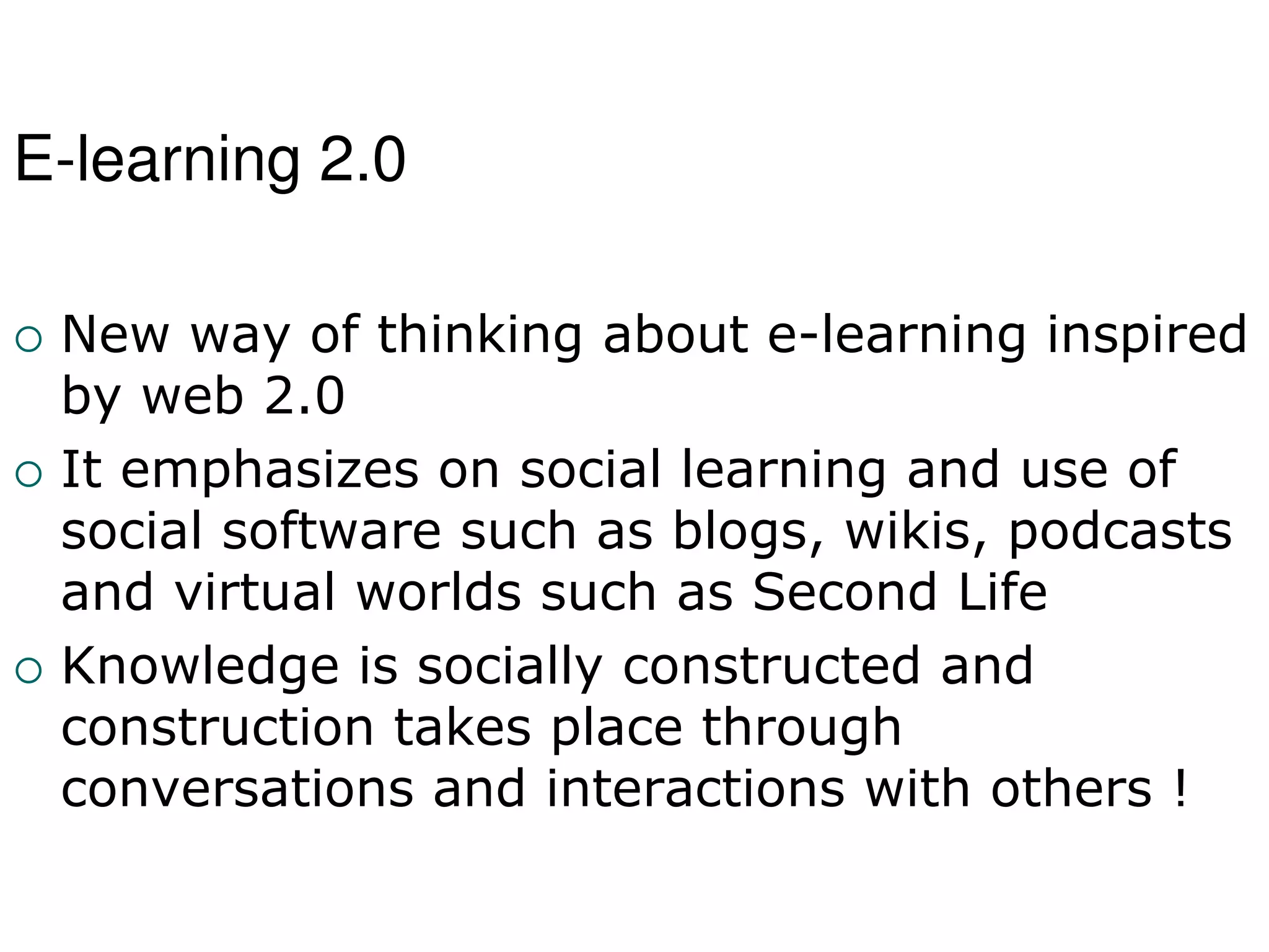 E-learning 2.0
 New way of thinking about e-learning inspired
by web 2.0
 It emphasizes on social learning and use of
social software such as blogs, wikis, podcasts
and virtual worlds such as Second Life
 Knowledge is socially constructed and
construction takes place through
conversations and interactions with others !
 