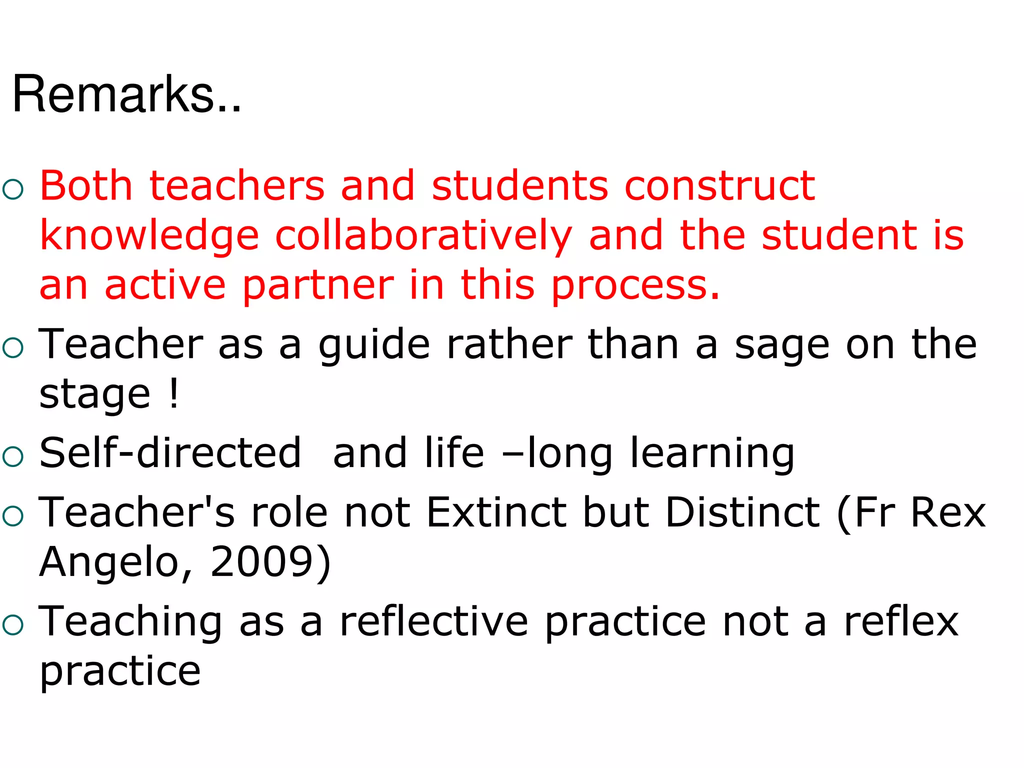 Remarks..
 Both teachers and students construct
knowledge collaboratively and the student is
an active partner in this process.
 Teacher as a guide rather than a sage on the
stage !
 Self-directed and life –long learning
 Teacher's role not Extinct but Distinct (Fr Rex
Angelo, 2009)
 Teaching as a reflective practice not a reflex
practice
 