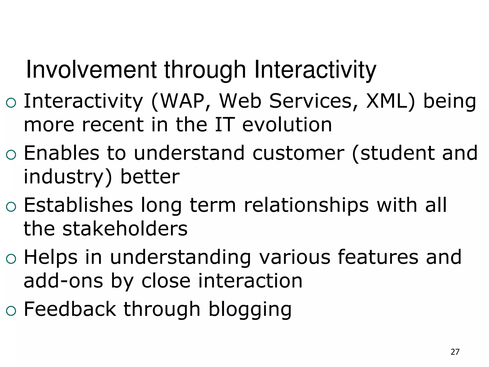 Involvement through Interactivity
 Interactivity (WAP, Web Services, XML) being
more recent in the IT evolution
 Enables to understand customer (student and
industry) better
 Establishes long term relationships with all
the stakeholders
 Helps in understanding various features and
add-ons by close interaction
 Feedback through blogging
27
 