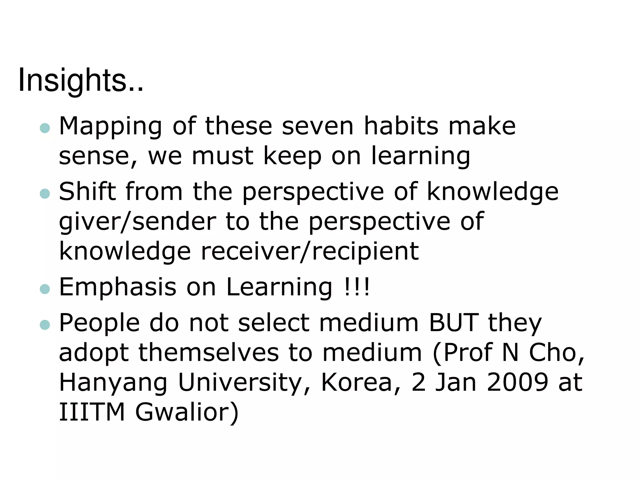 Insights..
 Mapping of these seven habits make
sense, we must keep on learning
 Shift from the perspective of knowledge
giver/sender to the perspective of
knowledge receiver/recipient
 Emphasis on Learning !!!
 People do not select medium BUT they
adopt themselves to medium (Prof N Cho,
Hanyang University, Korea, 2 Jan 2009 at
IIITM Gwalior)
 