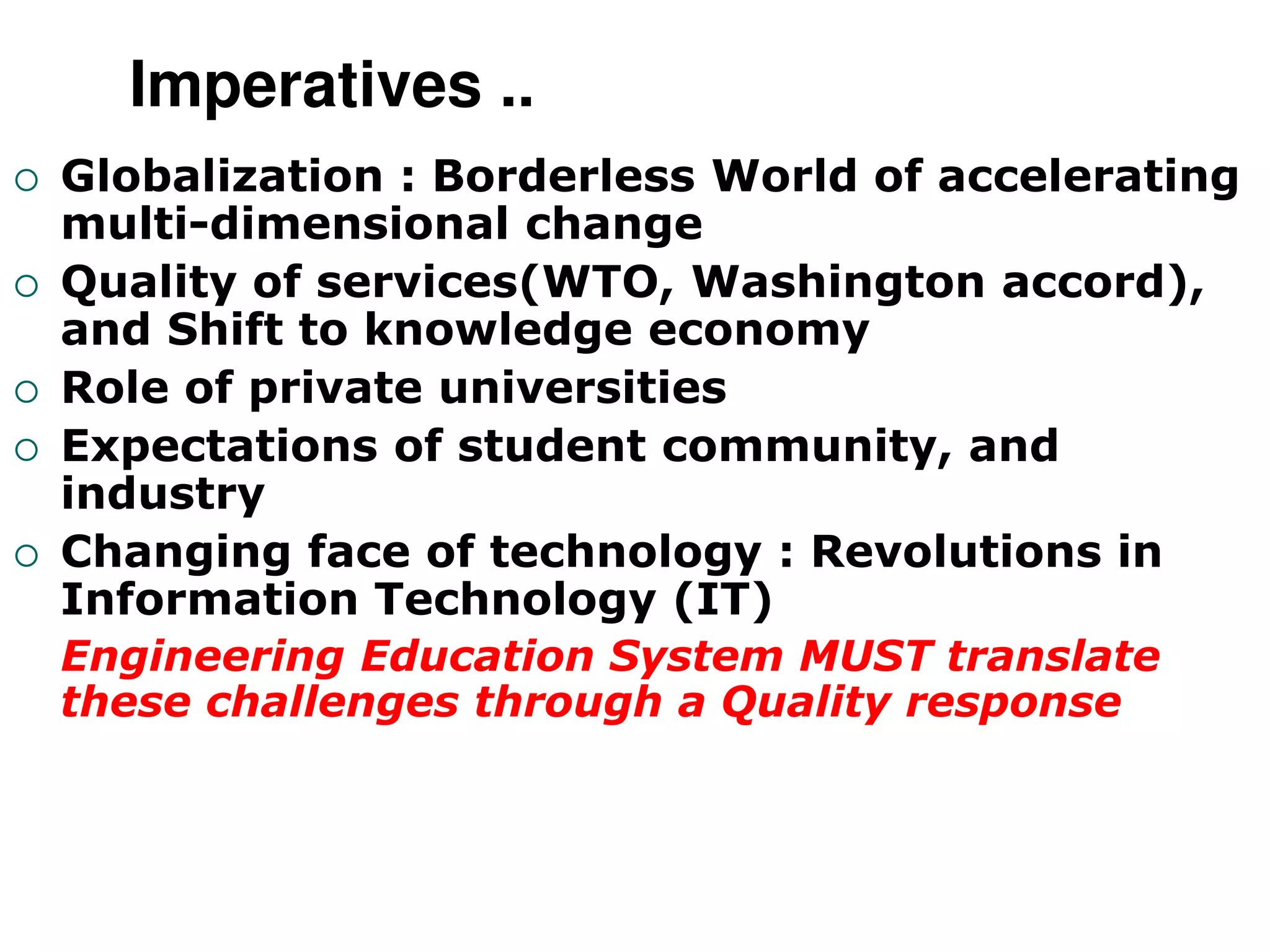Imperatives ..
 Globalization : Borderless World of accelerating
multi-dimensional change
 Quality of services(WTO, Washington accord),
and Shift to knowledge economy
 Role of private universities
 Expectations of student community, and
industry
 Changing face of technology : Revolutions in
Information Technology (IT)
Engineering Education System MUST translate
these challenges through a Quality response
 