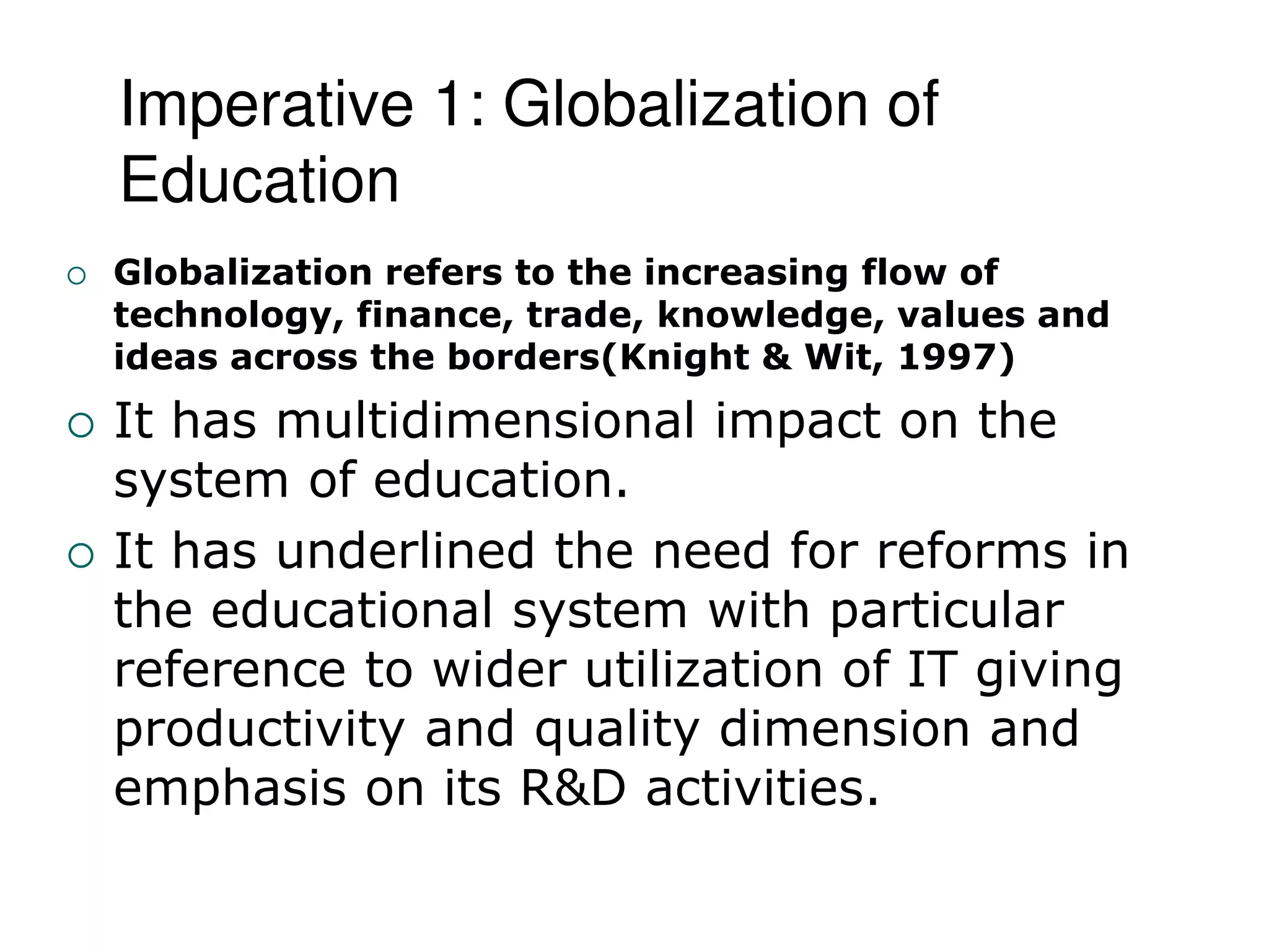 Imperative 1: Globalization of
Education
 Globalization refers to the increasing flow of
technology, finance, trade, knowledge, values and
ideas across the borders(Knight & Wit, 1997)
 It has multidimensional impact on the
system of education.
 It has underlined the need for reforms in
the educational system with particular
reference to wider utilization of IT giving
productivity and quality dimension and
emphasis on its R&D activities.
 